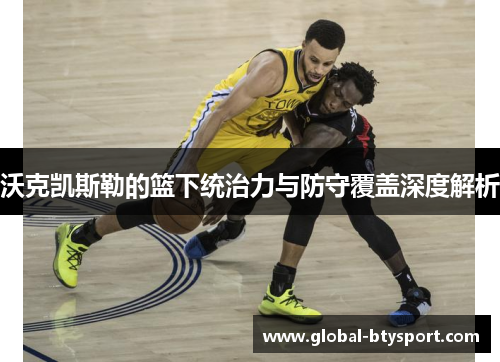 沃克凯斯勒的篮下统治力与防守覆盖深度解析 沃克凯斯勒的篮下统治力与防守覆盖深度解析