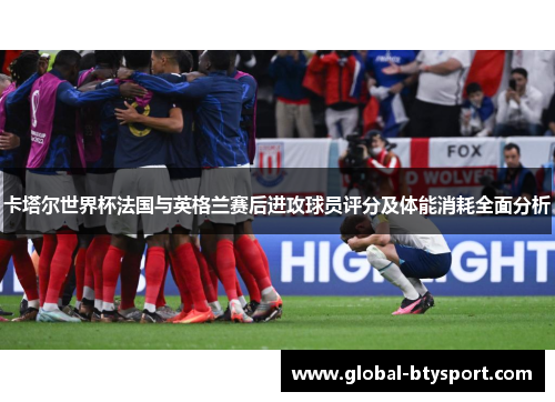 卡塔尔世界杯法国与英格兰赛后进攻球员评分及体能消耗全面分析 卡塔尔世界杯法国与英格兰赛后进攻球员评分及体能消耗全面分析