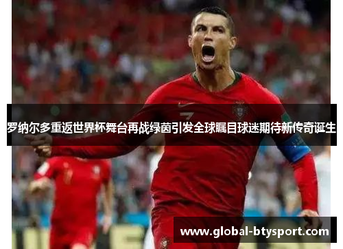 罗纳尔多重返世界杯舞台再战绿茵引发全球瞩目球迷期待新传奇诞生 罗纳尔多重返世界杯舞台再战绿茵引发全球瞩目球迷期待新传奇诞生