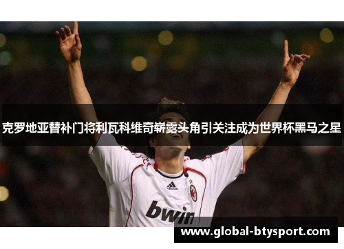 克罗地亚替补门将利瓦科维奇崭露头角引关注成为世界杯黑马之星