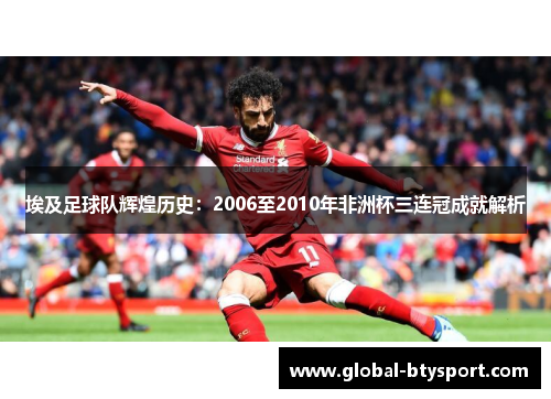 埃及足球队辉煌历史：2006至2010年非洲杯三连冠成就解析