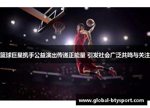 篮球巨星携手公益演出传递正能量 引发社会广泛共鸣与关注