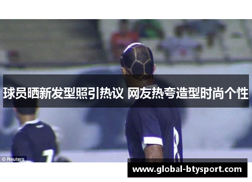 球员晒新发型照引热议 网友热夸造型时尚个性 球员晒新发型照引热议 网友热夸造型时尚个性