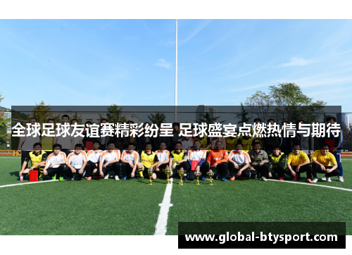 全球足球友谊赛精彩纷呈 足球盛宴点燃热情与期待