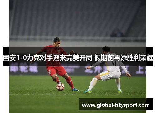 国安1-0力克对手迎来完美开局 假期前再添胜利荣耀 国安1-0力克对手迎来完美开局 假期前再添胜利荣耀