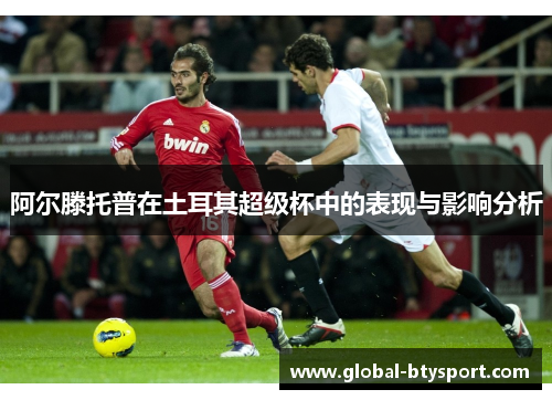 阿尔滕托普在土耳其超级杯中的表现与影响分析 阿尔滕托普在土耳其超级杯中的表现与影响分析