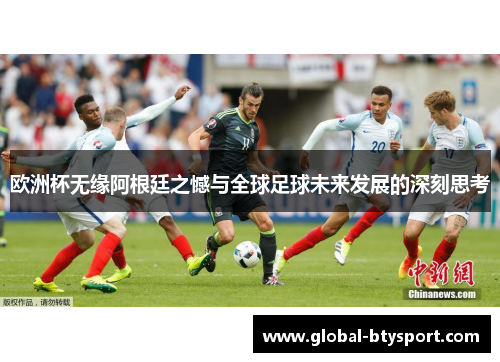 欧洲杯无缘阿根廷之憾与全球足球未来发展的深刻思考
