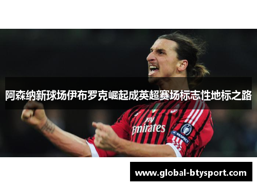 阿森纳新球场伊布罗克崛起成英超赛场标志性地标之路