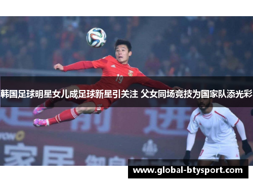 韩国足球明星女儿成足球新星引关注 父女同场竞技为国家队添光彩 韩国足球明星女儿成足球新星引关注 父女同场竞技为国家队添光彩