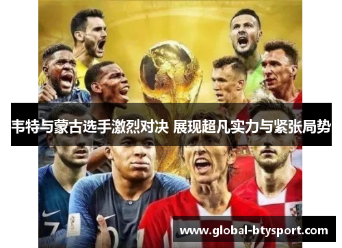 韦特与蒙古选手激烈对决 展现超凡实力与紧张局势
