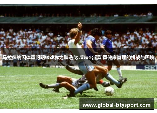 马拉多纳因体重问题被戏称为胖迭戈 反映出运动员健康管理的挑战与困境