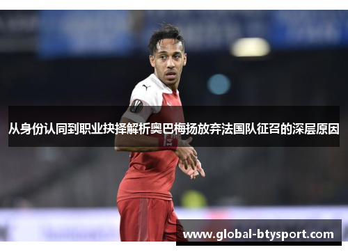 从身份认同到职业抉择解析奥巴梅扬放弃法国队征召的深层原因