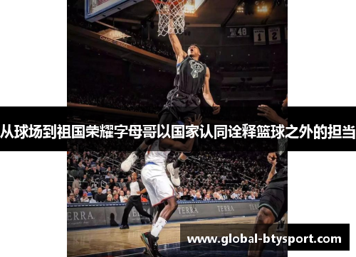 从球场到祖国荣耀字母哥以国家认同诠释篮球之外的担当