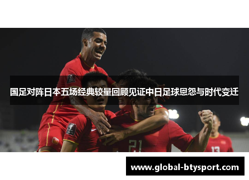 国足对阵日本五场经典较量回顾见证中日足球恩怨与时代变迁