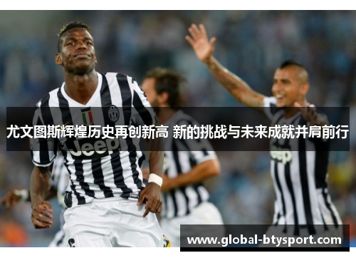 尤文图斯辉煌历史再创新高 新的挑战与未来成就并肩前行