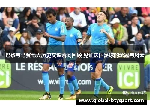 巴黎与马赛七大历史交锋瞬间回顾 见证法国足球的荣耀与风云 巴黎与马赛七大历史交锋瞬间回顾 见证法国足球的荣耀与风云